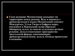 Само название Месопотамия указывает на территорию между реками. Ведь в переводе с древнегреческого языка Месопотамия означает Междуречье. Устья Тигра и Евфрата перед впадением в Персидский залив образуют обширную дельту из многих отдельных речных рукавов. Дельта охватывает пространство треугольной формы, напоминающее древнегреческую букву дельта. Отсюда происходит и название. 