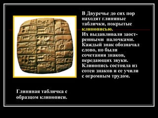 Глиняная табличка с образцом клинописи. В Двуречье до сих пор находят глиняные таблички, покрытые  клинописью . Их выдавливали заост-ренными  палочками. Каждый знак обозначал слово, но были сочетания знаков, передающих звуки. Клинопись состояла из сотен знаков и ее учили с огромным трудом. 
