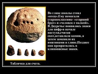 Табличка для счета. Во главе школы стоял «отец».Ему помогали старшеклассник- «старший брат» и «человек с палкой». В Двуречье появились знаки для цифр-в начале пастухи,считая скот,оставляли камни, а затем заменили их вмятинами в глине.Позднее они превратились в клинописные знаки. 