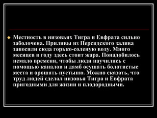 Местность в низовьях Тигра и Евфрата сильно заболочена. Приливы из Персидского залива заносили сюда горько-соленую воду. Много месяцев в году здесь стоит жара. Понадобилось немало времени, чтобы люди научились с помощью каналов и дамб осушать болотистые места и орошать пустыню. Можно сказать, что труд людей сделал низовья Тигра и Евфрата пригодными для жизни и плодородными. 