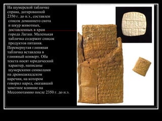 На шумерской табличке  справа, датированной  2350 г. до н.э., составлен список домашнего скота и шкур животных, доставленных в храм города Лагаш. Маленькая табличка содержит список продуктов питания. Перевернутая глиняная  табличка вставлена в  глиняный конверт. Оба  текста носят юридический характер, написаны шумерскими символами  на древнеаккадском  наречии, на котором  говорил народ, оказавший  заметное влияние на  Мессопотамию после 2350 г. до н.э.  