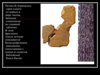 Поэма об Атрахасисе, герое одного из первых в  мире эпосов,  Записана клинописью  на глиняной табличке.  В этом  фрагменте  текста легенды  описывается  Катастрофическое наводнение,  сопоставимое с  одним из сюжетов библейской Книги Бытия. 