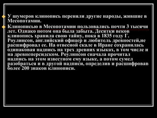У шумеров клинопись переняли другие народы, жившие в Месопотамии. Клинописью в Месопотамии пользовались почти 3 тысячи лет. Однако потом она была забыта. Десятки веков клинопись хранила свою тайну, пока в 1835 году Г. Роулинсон, английский офицер и любитель древностей,не расшифровал ее. На отвесной скале в Иране сохранилась одинаковая надпись на трех древних языках, в том числе и на древнеперсидском. Роулинсон сначала прочитал надпись на этом известном ему языке, а потом сумел разобраться и в другой надписи, определив и расшифровав более 200 знаков клинописи. 
