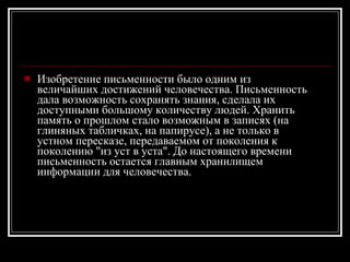 Изобретение письменности было одним из величайших достижений человечества. Письменность дала возможность сохранять знания, сделала их доступными большому количеству людей. Хранить память о прошлом стало возможным в записях (на глиняных табличках, на папирусе), а не только в устном пересказе, передаваемом от поколения к поколению "из уст в уста". До настоящего времени письменность остается главным хранилищем информации для человечества. 