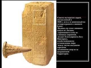 Список шумерских царей, составленный в  1820 г. до н.э. и записанный на  четырехгранном глиняном блоке. Надпись на этом глиняном конусе из Лагаша, украшавшем стену из глиняных кирпичей, воздает благодарность богу Нингирису,  содействовавшему установлению мира между двумя соседними городами,  затеявшими спор из-за пограничной  Территории. . 