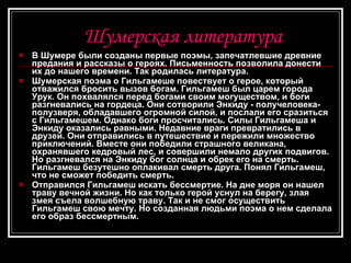 Шумерская литература В Шумере были созданы первые поэмы, запечатлевшие древние предания и рассказы о героях. Письменность позволила донести их до нашего времени. Так родилась литература.  Шумерская поэма о Гильгамеше повествует о герое, который отважился бросить вызов богам. Гильгамеш был царем города Урук. Он похвалялся перед богами своим могуществом, и боги разгневались на гордеца. Они сотворили Энкидy - получеловека-полузверя, обладавшего огромной силой, и послали его сразиться с Гильгамешем. Однако боги просчитались. Силы Гильгамеша и Энкиду оказались равными. Недавние враги превратились в друзей. Они отправились в путешествие и пережили множество приключений. Вместе они победили страшного великана, охранявшего кедровый лес, и совершили немало других подвигов. Но разгневался на Энкиду бог солнца и обрек его на смерть. Гильгамеш безутешно оплакивал смерть друга. Понял Гильгамеш, что не сможет победить смерть. Отправился Гильгамеш искать бессмертие. На дне моря он нашел траву вечной жизни. Но как только герой уснул на берегу, злая змея съела волшебную траву. Так и не смог осуществить Гильгамеш свою мечту. Но созданная людьми поэма о нем сделала его образ бессмертным. 