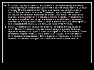 В литературе шумеров мы встречаем изложение мифа о потопе. Люди перестали повиноваться богам и своим поведением вызвали их гнев. И боги решили погубить род человеческий. Но среди людей был человек по имени Утнапиштим, который во всем слушался богов и вел праведную жизнь. Бог воды Эа сжалился над ним и предупредил о надвигающемся потопе. Утнапиштим построил корабль, погрузил на него свое семейство, домашних животных и имущество. Шесть дней и ночей носился его корабль по бушевавшим волнам. На седьмой день буря утихла. Тогда Утнапнштим выпустил ворона. И ворон не вернулся к нему. Понял Утнапиштим, что ворон увидел землю. То была вершина горы, к которой и пристал корабль Утнапиштима. Здесь он принес жертву богам. Боги простили людей. Утнапнштиму боги даровали бессмертие. Воды потопа отступили. С тех пор опять стал множиться род людской, осваивая новые земли. 