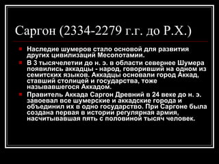 Наследие шумеров стало основой для развития других цивилизаций Месопотамии. В 3 тысячелетии до н. э. в области севернее Шумера появились аккадцы - народ, говоривший на одном из семитских языков. Аккадцы основали город Аккад, ставший столицей и государства, тоже называвшегося Аккадом. Правитель Аккада Саргон Древний в 24 веке до н. э. завоевал все шумерские и аккадские города и объединил их в одно государство. При Саргоне была создана первая в истории регулярная армия, насчитывавшая пять с половиной тысяч человек. Саргон (2334-2279 г.г. до Р.Х.)            