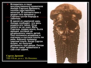 Вглядитесь в лицо могущественного правителя Аккада Саргона Древнего, полное царственного величия. В соответствии с модой того времени у Саргона густая борода в завитках. В одной из надписей царь Аккада сообщает, что мать родила его тайно. Отца своего он не знал. Мать Саргона, скорее всего, была жрицей, которой не разрешалось иметь детей. Она положила младенца в корзинку и пустила плыть по реке. Корзину поймали царские слуги. Когда Саргон вырос, он получил должность при дворе. Потом Саргон сверг правителя и сам стал царем. Саргон Древний VIII-VII вв. до н.э.  Из Ниневии.  
