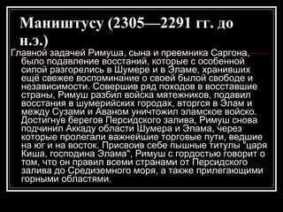 Маништусу (2305—2291 гг. до н.э.)   Главной задачей Римуша, сына и преемника Саргона, было подавление восстаний, которые с особенной силой разгорелись в Шумере и в Эламе, хранивших ещё свежее воспоминание о своей былой свободе и независимости. Совершив ряд походов в восставшие страны, Римуш разбил войска мятежников, подавил восстания в шумерийских городах, вторгся в Элам и между Сузами и Аваном уничтожил эламское войско. Достигнув берегов Персидского залива, Римуш снова подчинил Аккаду области Шумера и Элама, через которые пролегали важнейшие торговые пути, ведшие на юг и на восток. Присвоив себе пышные титулы "царя Киша, господина Элама", Римуш с гордостью говорит о том, что он правил всеми странами от Персидского залива до Средиземного моря, а также прилегающими горными областями.  