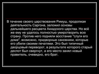 В течение своего царствования Римуш, продолжая деятельность Саргона, заложил основы дальнейшего расцвета Аккадского царства. Но всё же ему не удалось полностью умиротворить всю страну. Против него подняли восстание "слуги его дома", возможно, придворные сановники, которые его убили своими печатями. Это был типичный дворцовый переворот, в результате которого старый деспот был свергнут, а его место занял новый правитель, очевидно, его брат.  