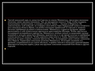 Третий аккадский царь из династии Саргона по имени Маништусу, продолжал внешнюю политику своих предшественников. Так, он предпринял поход в Элам, чтобы подавить вспыхнувшее там восстание, и покорил области Элама — Ан-шан и Ширпхум. Не довольствуясь этой победой, он отправил свои войска через Персидский залив и вторгся в юго-западную область Ирана, где разбил коалицию правителей 32 городов и захватил богатые серебряные рудники и каменоломни. Маништусу старается щедрыми дарами расположить к себе влиятельную жреческую аристократию Шумера. Чтобы заручиться поддержкой шумерийского жречества, Маништусу особым указом устанавливает размер владений и доходов храма бога Шамаша, жертвуя ему в то же время золотые и серебряные слитки весом в 30 талантов. Чтобы укрепить свою власть в Эламе, Маништусу старается привлечь на свою сторону эламское жречество. Так, он посвящает свою статую эламскому богу Нарути. Характерна земельная политика Маништусу. В четырёх надписях его времени, сохранившихся на одном обелиске, в крайне сжатой и несколько неясной форме фиксируется покупка царём у ряда лиц крупных земельных владений близ Киша и других городов. .  