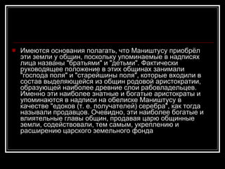 Имеются основания полагать, что Маништусу приобрёл эти земли у общин, поскольку упоминаемые в надписях лица названы "братьями" и "детьми". Фактически руководящее положение в этих общинах занимали "господа поля" и "старейшины поля", которые входили в состав выделяющейся из общин родовой аристократии, образующей наиболее древние слои рабовладельцев. Именно эти наиболее знатные и богатые аристократы и упоминаются в надписи на обелиске Маништусу в качестве "едоков (т. е. получателей) серебра", как тогда называли продавцов. Очевидно, эти наиболее богатые и влиятельные главы общин, продавая царю общинные земли, содействовали, тем самым, укреплению и расширению царского земельного фонда 