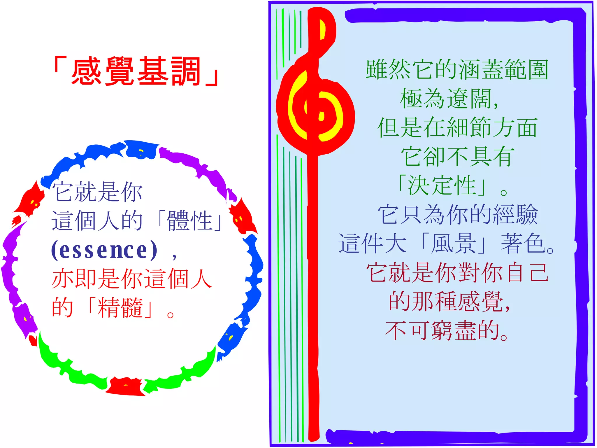 雖然它的涵蓋範圍 極為遼闊， 但是在細節方面 它卻不具有 「決定性」。  它只為你的經驗 這件大「風景」著色。  它就是你對你自己 的那種感覺， 不可窮盡的。  它就是你 這個人的「體性」 (essence)  ，  亦即是你這個人 的「精髓」。 「感覺基調」 