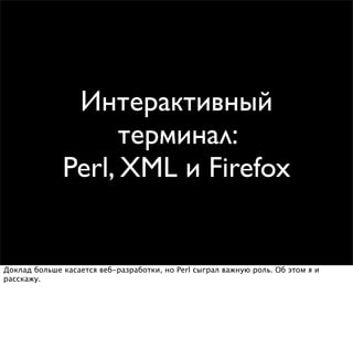 Интерактивный
                    терминал:
              Perl, XML и Firefox


Доклад больше касается веб-разработки, но Perl сыграл важную роль. Об этом я и
расскажу.
 