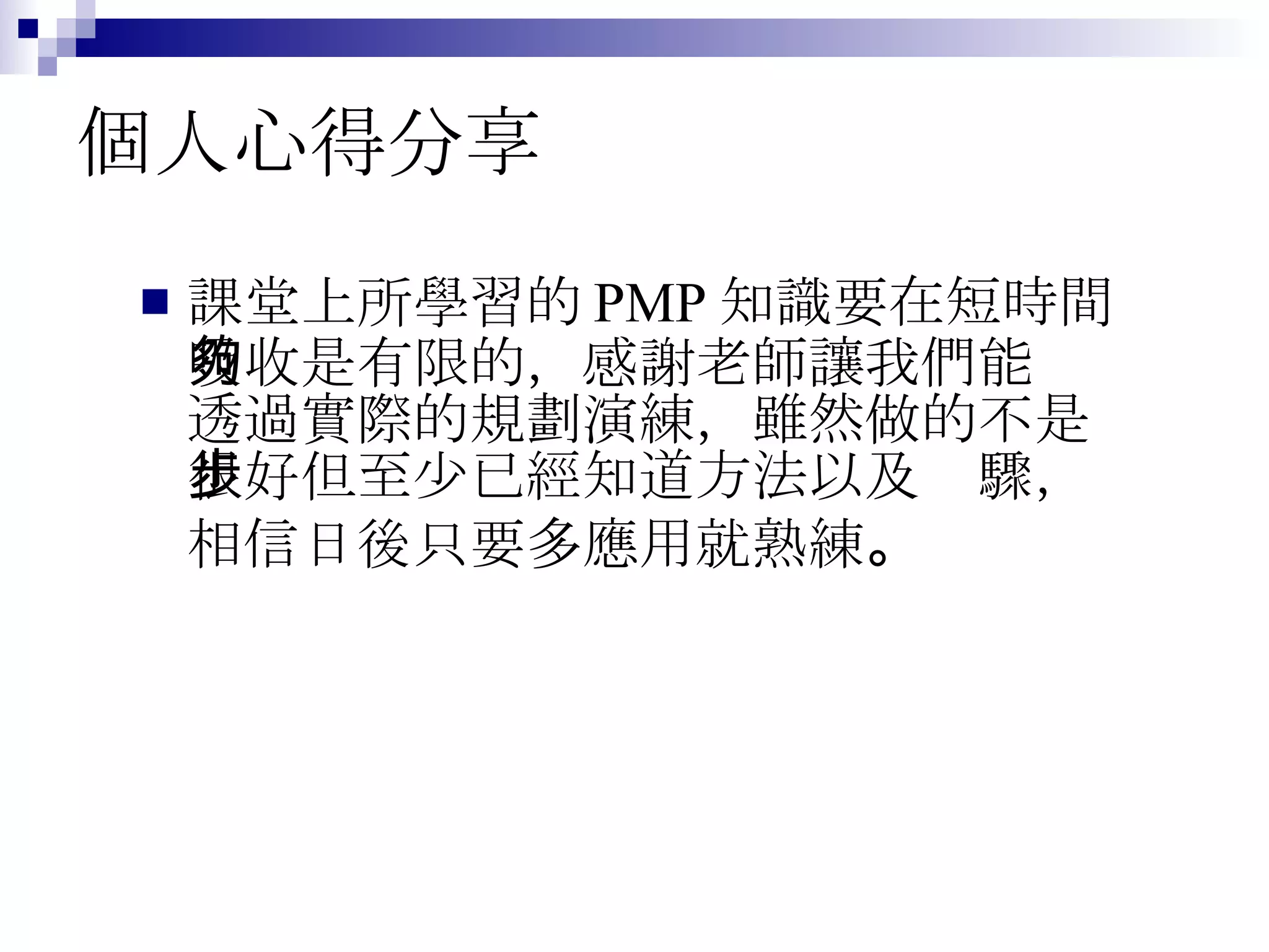 個人心得分享 課堂上所學習的 PMP 知識要在短時間吸收是有限的，感謝老師讓我們能夠透過實際的規劃演練，雖然做的不是很好但至少已經知道方法以及步驟，相信日後只要多應用就熟練 。 