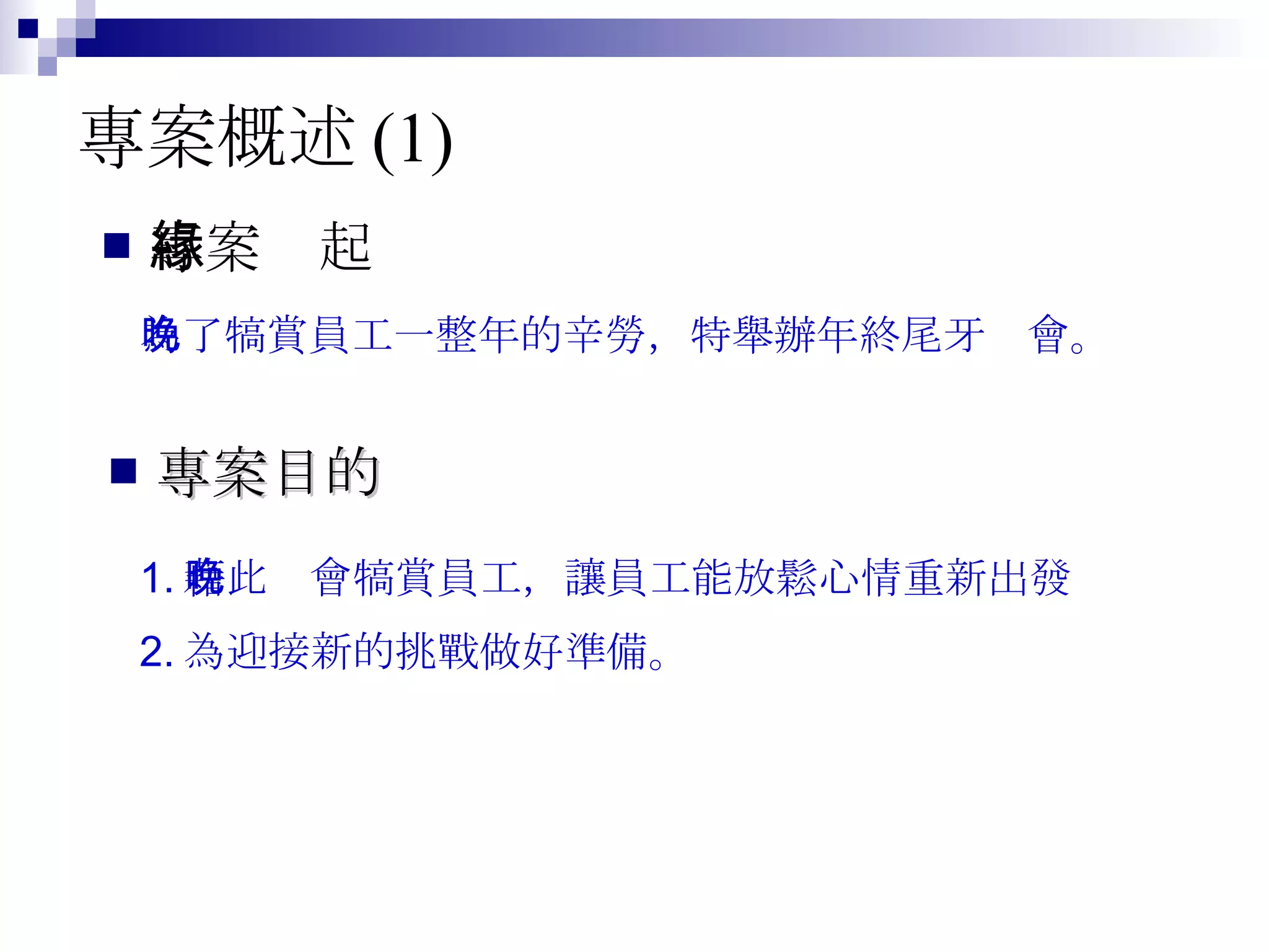 專案概述 (1) 專案緣起 為了犒賞員工一整年的辛勞，特舉辦年終尾牙晚會。  專案目的 1. 藉此晚會犒賞員工，讓員工能放鬆心情重新出發 2. 為迎接新的挑戰做好準備。  