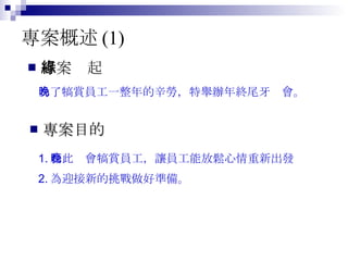 專案概述 (1) 專案緣起 為了犒賞員工一整年的辛勞，特舉辦年終尾牙晚會。  專案目的 1. 藉此晚會犒賞員工，讓員工能放鬆心情重新出發 2. 為迎接新的挑戰做好準備。  