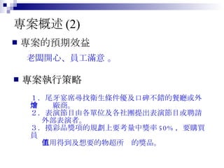 專案概述 (2) 專案的預期效益 專案執行策略 １．尾牙宴席尋找衛生條件優及口碑不錯的餐廳或外 　　燴廠商。 ２．表演節目由各單位及各社團提出表演節目或聘請 外部表演者。 ３．摸彩品獎項的規劃上要考量中獎率 50% ，要購買員  工用得到及想要的物超所值的獎品。 老闆開心、員工滿意  。  