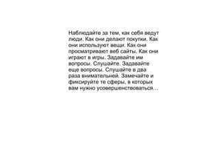 Наблюдайте за тем, как себя ведут люди. Как они делают покупки. Как они используют вещи. Как они просматривают веб сайты. Как они играют в игры. Задавайте им вопросы. Слушайте. Задавайте еще вопросы. Слушайте в два раза внимательней. Замечайте и фиксируйте те сферы, в которых вам нужно усовершенствоваться… 
