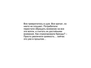 Все превратилось в шум. Все кричат, но никто не слушает. Потребители перестали обращать внимание на все эти вопли, и считать их достойными внимания. Как отреагировали бренды? – Просто увеличили громкость… сейчас это уже в прошлом… 