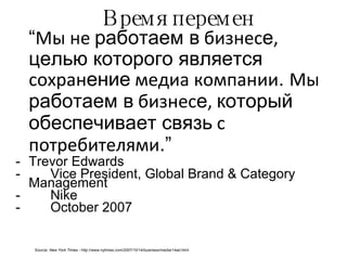 Время перемен “ Мы не  работаем в  бизнес е ,  целью которого является  сохран ение  медиа компании .  Мы  работаем в  бизнес е ,  который обеспечивает связь  с потребителями .” Trevor Edwards Vice President, Global Brand & Category Management Nike October 2007 Source:  New York Times -  http://www.nytimes.com/2007/10/14/business/media/14ad.html 