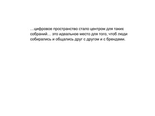 … цифровое пространство стало центром для таких собраний… это идеальное место для того, чтоб люди собирались и общались   друг с другом и с брендами.  