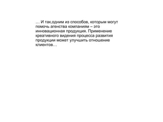 …  И так , одним из способов, которым могут помочь агенства компаниям – это инновационная продукция. Применение креативного видения процесса развития продукции может улучшить отношение клиентов… 