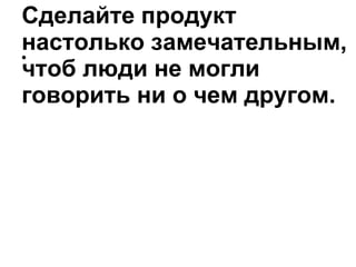 Сделайте продукт настолько замечательным, чтоб люди не могли говорить ни о чем другом . 