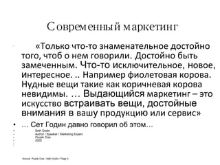 Современный маркетинг   «Только что-то знаменательное достойно того, чтоб о нем говорили .  Достойно быть замеченным .  Что-то и сключительное ,   н овое ,   и нтересное. . .  Например фиолетовая корова .  Нудные вещи такие как коричневая корова невидимы . …  Выдающийся  маркетинг – это искусство  встраивать вещи, достойные внимания в  ваш у  продукци ю  или сервис» …  Сет Годин давно говорил об этом… Seth Godin Author / Speaker / Marketing Expert Purple Cow 2002 Source:  Purple Cow  / Seth Godin / Page 3 