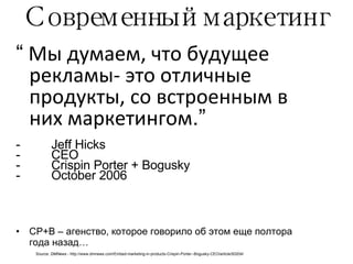 Современный маркетинг “   Мы думаем, что будущее рекламы- это отличные продукты, со встроенным в них маркетингом .”   Jeff Hicks CEO Crispin Porter + Bogusky October 2006 CP+B –  агенство, которое говорило об этом еще полтора года назад… Source:  DMNews -  http://www.dmnews.com/Embed-marketing-in-products-Crispin-Porter--Bogusky-CEO/article/93204/ 