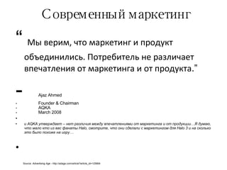 Современный маркетинг “   Мы верим, что маркетинг и продукт объединились. Потребитель не различает впечатления от маркетинга и от продукта .”  Ajaz Ahmed Founder & Chairman AQKA March 2008 и  AQKA  утверждает – нет различия между впечатлениями от маркетинга и от продукции…Я думаю, что мало кто из вас фанаты  Halo , смотрите, что они сделали с маркетингом для  Halo   3  и на сколько это было похоже на игру… Source:  Advertising Age -  http://adage.com/article?article_id=125664 