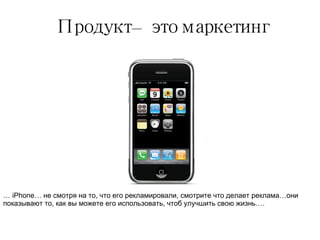 Продукт – это маркетинг …  iPhone…  не смотря на то, что его рекламировали, смотрите что делает реклама…они показывают то, как вы можете его использовать, чтоб улучшить свою жизнь…. 