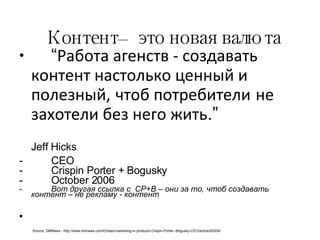 Контент – это новая валюта “ Работа агенств - создавать   контент настолько ценный и полезный,   чтоб потребители   не захотели без него жить .” Jeff Hicks CEO Crispin Porter + Bogusky October 2006 Вот другая ссылка с  CP+B –  они за то, чтоб создавать контент – не рекламу - контент Source:  DMNews -  http://www.dmnews.com/Embed-marketing-in-products-Crispin-Porter--Bogusky-CEO/article/93204/ 