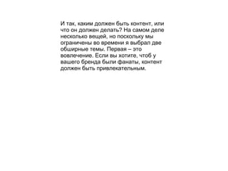 И так, каким должен быть контент, или что он должен делать ?  На самом деле несколько вещей, но поскольку мы ограничены во времени я выбрал две обширные темы. Первая – это вовлечение. Если вы хотите, чтоб у вашего бренда были фанаты, контент должен быть привлекательным.   