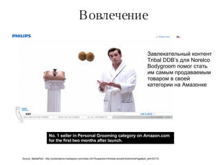 Вовлечение No. 1 seller in Personal Grooming category on Amazon.com for the first two months after launch. Source:  MediaPost -  http://publications.mediapost.com/index.cfm?fuseaction=Articles.showArticleHomePage&art_aid=53172 Завлекательный контент  Tribal DDB’s  для  Norelco Bodygroom  помог стать им самым продаваемым товаром в своей категории на Амазонке 