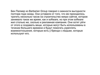 Бен Палмер из  Barbarian Group  говорил о важности выгодности полтора года назад. Они уставали от того, что им приходилось тратить несколько часов на строительство микро сайтов, которое занимало такое же время, как и  software , но при этом  software  жил столько же, сколько и рекламная компания. Они хотят уйти от этого и создавать вещи, которые могут быть использованы в течении большего времени и будут помогать укреплять взаимоотношения, которые есть у бренда с людьми, которые используют его. 
