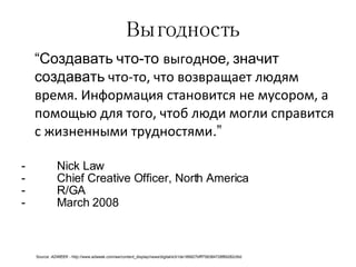 Выгодность “ Создавать   что-то  выгод ное ,  значит создавать  что-то, что возвращает людям время. Информация становится не мусором, а помощью для того, чтоб люди могли справится с жизненными трудностями .” Nick Law Chief Creative Officer, North America R/GA March 2008 Source:  ADWEEK -  http://www.adweek.com/aw/content_display/news/digital/e3i1de189927bfff758384728f89282cfdd 