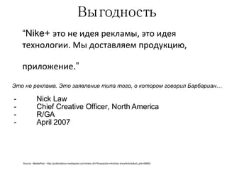 Выгодность “ Nike+  это не идея рекламы, это идея технологии. Мы доставляем продукцию, приложение .”   Nick Law Chief Creative Officer, North America R/GA April 2007 Source:  MediaPost -  http://publications.mediapost.com/index.cfm?fuseaction=Articles.showArticle&art_aid=58893 Это не реклама. Это заявление типа того, о котором говорил Барбариан… 