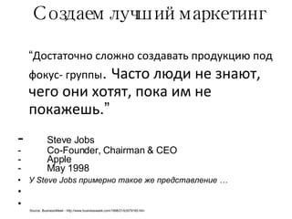 Создаем лучший маркетинг “ Достаточно сложно создавать продукцию под фокус- группы .  Часто люди не знают, чего они хотят, пока им не покажешь .” Steve Jobs Co-Founder, Chairman & CEO Apple May 1998 У  Steve Jobs  примерно такое же представление  … Source:  BusinessWeek -  http://www.businessweek.com/1998/21/b3579165.htm 