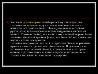 Коллегия  десяти стратегов  избиралась путем открытого голосования поднятием рук из числа наиболее богатых и влиятельных граждан Афин. Она осуществляла верховное руководство и командование всеми вооруженными силами полиса. Соответственно, чем выше в тот или иной период было значение афинской армии и флота, тем больший вес в обществе имела и коллегия стратегов. По афинским законам, все десять стратегов обладали равными правами и имели одинаковые обязанности. В реальности же установился неписаный обычай, в соответствии с которым один из стратегов занимал главенствующие позиции - и не только в коллегии, но и во всем государстве. 