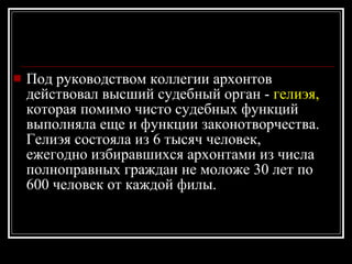 Под руководством коллегии архонтов действовал высший судебный орган -  гелиэя,  которая помимо чисто судебных функций выполняла еще и функции законотворчества. Гелиэя состояла из 6 тысяч человек, ежегодно избиравшихся архонтами из числа полноправных граждан не моложе 30 лет по 600 человек от каждой филы. 