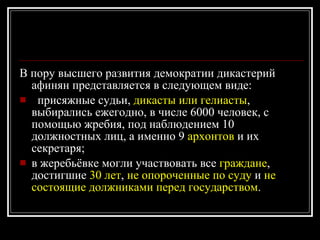 В пору высшего развития демократии дикастерий афинян представляется в следующем виде: присяжные судьи,  дикасты или гелиасты , выбирались ежегодно, в числе 6000 человек, с помощью жребия, под наблюдением 10 должностных лиц, а именно 9  архонтов  и их секретаря;  в жеребьёвке могли участвовать все  граждане , достигшие  30 лет ,  не опороченные по суду  и  не состоящие должниками перед государством . 
