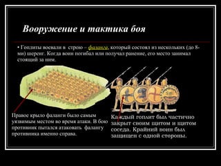 Вооружение и тактика боя Гоплиты воевали в  строю –  фаланга , который состоял из нескольких (до 8-ми) шеренг. Когда воин погибал или получал ранение, его место занимал стоящий за ним. Каждый гоплит был частично закрыт своим щитом и щитом соседа. Крайний воин был  защищен с одной стороны. Правое крыло фаланги было самым уязвимым местом во время атаки. В бою противник пытался атаковать  фалангу противника именно справа. 