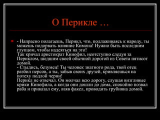О Перикле … - Напрасно полагаешь, Перикл, что, подлаживаясь к народу, ты можешь подорвать влияние Кимона! Нужно быть последним глупцом, чтобы надеяться на это! Так кричал аристократ Кинофил, неотступно следуя за Периклом, шедшим своей обычной дорогой из Совета пятисот домой. - Стыдись, безумец! Ты человек знатного рода, твой отец разбил персов, а ты, забыв своих друзей, кривляешься на потеху подлой черни! Перикл не отвечал. Он молчал всю дорогу, слушая визгливые крики Кинофила, а когда они дошли до дома, спокойно позвал раба и приказал ему, взяв факел, проводить грубияна домой. 
