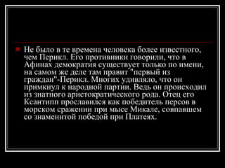 Не было в те времена человека более известного, чем Перикл. Его противники говорили, что в Афинах демократия существует только по имени, на самом же деле там правит "первый из граждан"-Перикл. Многих удивляло, что он примкнул к народной партии. Ведь он происходил из знатного аристократического рода. Отец его Ксантипп прославился как победитель персов в морском сражении при мысе Микале, совпавшем со знаменитой победой при Платеях. 