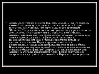 Аристократы терпеть не могли Перикла. Смеялись над его головой, похожей на луковицу; говорили, что лицом он вылитый тиран Писистрат, возмущались, что народ наделил его прозвищем "Олимпиец" за те громы и молнии, которые он обрушивал в речах на своих врагов. Ненавидели они и его жену, уроженку Милета, Аспасию, женщину умную и образованную, собиравшую около себя самых выдающихся ученых и философов того времени. По афинским законам брак с гражданкой другого города не признавался законным. Перикл предложил не считать полноправными гражданами детей, родившихся от такого брака. Впоследствии он сам стал жертвой этого закона, так как его сыновья от первого брака с афинянкой умерли, а оставшийся в живых сын Аспасии не считался гражданином Афин. Только ввиду особых заслуг отца народ принял сына Аспасии и Перикла в число граждан. 