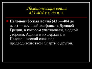 Пелопонесская война 421-404 г.г. до н. э. Пелопонне́сская война́  (431—404 до н. э.) — военный конфликт в Древней Греции, в котором участвовали, с одной стороны, Афины и их держава, и Пелопоннесский союз под предводительством Спарты с другой. 