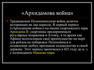 «Архидамова война» Традиционно Пелопоннесская война делится историками на два периода. В первый период («Архидамова война»)-по имени спартанского царя  Архидама II-  спартанцы предпринимали регулярные вторжения в Аттику, в то время как Афины использовали своё преимущество на море для рейдов на побережье Пелопоннеса и подавления любых признаков недовольства в своей державе. Этот период закончился в 421 году до н. э. с подписанием  Никиева мира .  