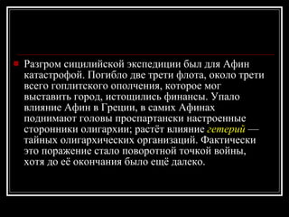 Разгром сицилийской экспедиции был для Афин катастрофой. Погибло две трети флота, около трети всего гоплитского ополчения, которое мог выставить город, истощились финансы. Упало влияние Афин в Греции, в самих Афинах поднимают головы проспартански настроенные сторонники олигархии; растёт влияние  гетерий  — тайных олигархических организаций. Фактически это поражение стало поворотной точкой войны, хотя до её окончания было ещё далеко. 